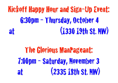 Kickoff Happy Hour and Sign-Up Event:
 6:30pm - Thursday, October 4 
at Buffalo Billiards (1330 19th St. NW)

The Glorious ManPageant: 
7:00pm - Saturday, November 3
at Tom Tom (2335 18th St. NW) 